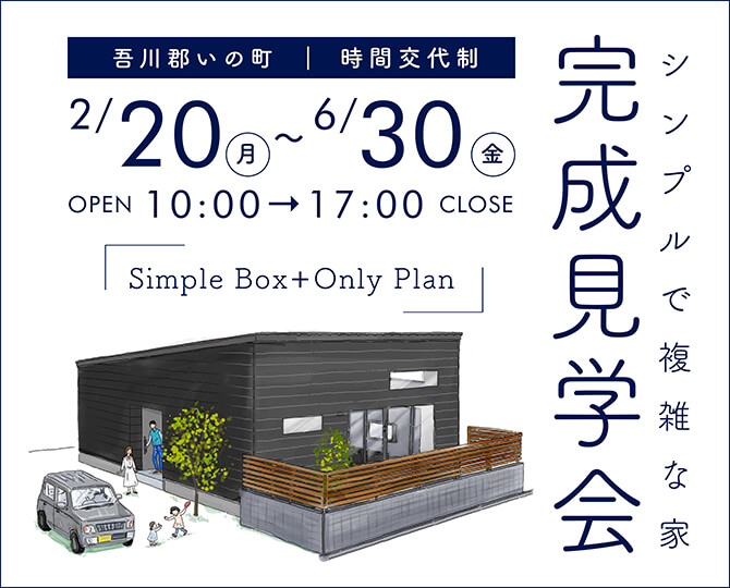Simple Box + Only Plan シンプルで複雑な家 完成見学会 吾川郡いの町 | 時間交代制 2/20-6/30 opne 10:00 - 17:00